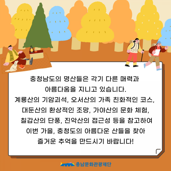 충청남도의 명산들은 각기 다른 매력과                         아름다움을 지니고 있습니다.                         계룡산의 기암괴석, 오서산의 가족 친화적인 코스, 대둔산의 환상적인 조망, 가야산의 문화 체험, 칠갑산의 단풍, 진악산의 접근성 등을 참고하여 이번 가을, 충청도의 아름다운 산들을 찾아 즐거운 추억을 만드시기 바랍니다!                         충남문화관광재단